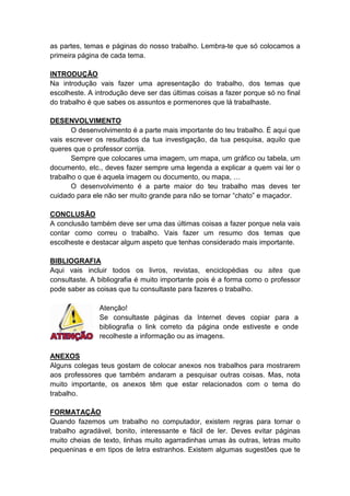as partes, temas e páginas do nosso trabalho. Lembra-te que só colocamos a
primeira página de cada tema.
INTRODUÇÃO
Na introdução vais fazer uma apresentação do trabalho, dos temas que
escolheste. A introdução deve ser das últimas coisas a fazer porque só no final
do trabalho é que sabes os assuntos e pormenores que lá trabalhaste.
DESENVOLVIMENTO
O desenvolvimento é a parte mais importante do teu trabalho. É aqui que
vais escrever os resultados da tua investigação, da tua pesquisa, aquilo que
queres que o professor corrija.
Sempre que colocares uma imagem, um mapa, um gráfico ou tabela, um
documento, etc., deves fazer sempre uma legenda a explicar a quem vai ler o
trabalho o que é aquela imagem ou documento, ou mapa, …
O desenvolvimento é a parte maior do teu trabalho mas deves ter
cuidado para ele não ser muito grande para não se tornar “chato” e maçador.
CONCLUSÃO
A conclusão também deve ser uma das últimas coisas a fazer porque nela vais
contar como correu o trabalho. Vais fazer um resumo dos temas que
escolheste e destacar algum aspeto que tenhas considerado mais importante.
BIBLIOGRAFIA
Aqui vais incluir todos os livros, revistas, enciclopédias ou sites que
consultaste. A bibliografia é muito importante pois é a forma como o professor
pode saber as coisas que tu consultaste para fazeres o trabalho.
Atenção!
Se consultaste páginas da Internet deves copiar para a
bibliografia o link correto da página onde estiveste e onde
recolheste a informação ou as imagens.
ANEXOS
Alguns colegas teus gostam de colocar anexos nos trabalhos para mostrarem
aos professores que também andaram a pesquisar outras coisas. Mas, nota
muito importante, os anexos têm que estar relacionados com o tema do
trabalho.
FORMATAÇÃO
Quando fazemos um trabalho no computador, existem regras para tornar o
trabalho agradável, bonito, interessante e fácil de ler. Deves evitar páginas
muito cheias de texto, linhas muito agarradinhas umas às outras, letras muito
pequeninas e em tipos de letra estranhos. Existem algumas sugestões que te
 