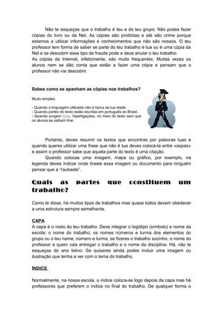Não te esqueças que o trabalho é teu e do teu grupo. Não podes fazer
cópias do livro ou da Net. As cópias são proibidas e até são crime porque
estamos a utilizar informações e conhecimentos que não são nossos. O teu
professor tem forma de saber se parte do teu trabalho é tua ou é uma cópia da
Net e se descobrir esse tipo de fraude pode e deve anular o teu trabalho.
As cópias da Internet, infelizmente, são muito frequentes. Muitas vezes os
alunos nem se dão conta que estão a fazer uma cópia e pensam que o
professor não vai descobrir.
Sabes como se apanham as cópias nos trabalhos?
Muito simples:
- Quando a linguagem utilizada não é típica da tua idade.
- Quando partes do texto estão escritas em português do Brasil.
- Quando surgem links, hiperligações, no meio do texto sem que
os alunos as saibam tirar.
Portanto, deves resumir os textos que encontras por palavras tuas e
quando queres utilizar uma frase que não é tua deves colocá-la entre «aspas»
e assim o professor sabe que aquela parte do texto é uma citação.
Quando colocas uma imagem, mapa ou gráfico, por exemplo, na
legenda deves indicar onde tiraste essa imagem ou documento para ninguém
pensar que a “roubaste”.
Quais as partes que constituem um
trabalho?
Como te disse, há muitos tipos de trabalhos mas quase todos devem obedecer
a uma estrutura sempre semelhante.
CAPA
A capa é o rosto do teu trabalho. Deve integrar o logótipo (símbolo) e nome da
escola; o nome do trabalho; os nomes números e turma dos elementos do
grupo ou o teu nome, número e turma, se fizeres o trabalho sozinho; o nome do
professor a quem vais entregar o trabalho e o nome da disciplina. Há, não te
esqueças do ano letivo. Se quiseres ainda podes incluir uma imagem ou
ilustração que tenha a ver com o tema do trabalho.
ÍNDICE
Normalmente, na nossa escola, o índice coloca-se logo depois da capa mas há
professores que preferem o índice no final do trabalho. De qualquer forma o
 