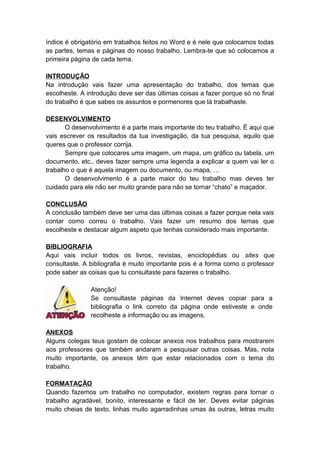 índice é obrigatório em trabalhos feitos no Word e é nele que colocamos todas
as partes, temas e páginas do nosso trabalho. Lembra-te que só colocamos a
primeira página de cada tema.
INTRODUÇÃO
Na introdução vais fazer uma apresentação do trabalho, dos temas que
escolheste. A introdução deve ser das últimas coisas a fazer porque só no final
do trabalho é que sabes os assuntos e pormenores que lá trabalhaste.
DESENVOLVIMENTO
O desenvolvimento é a parte mais importante do teu trabalho. É aqui que
vais escrever os resultados da tua investigação, da tua pesquisa, aquilo que
queres que o professor corrija.
Sempre que colocares uma imagem, um mapa, um gráfico ou tabela, um
documento, etc., deves fazer sempre uma legenda a explicar a quem vai ler o
trabalho o que é aquela imagem ou documento, ou mapa, …
O desenvolvimento é a parte maior do teu trabalho mas deves ter
cuidado para ele não ser muito grande para não se tornar “chato” e maçador.
CONCLUSÃO
A conclusão também deve ser uma das últimas coisas a fazer porque nela vais
contar como correu o trabalho. Vais fazer um resumo dos temas que
escolheste e destacar algum aspeto que tenhas considerado mais importante.
BIBLIOGRAFIA
Aqui vais incluir todos os livros, revistas, enciclopédias ou sites que
consultaste. A bibliografia é muito importante pois é a forma como o professor
pode saber as coisas que tu consultaste para fazeres o trabalho.
Atenção!
Se consultaste páginas da Internet deves copiar para a
bibliografia o link correto da página onde estiveste e onde
recolheste a informação ou as imagens.
ANEXOS
Alguns colegas teus gostam de colocar anexos nos trabalhos para mostrarem
aos professores que também andaram a pesquisar outras coisas. Mas, nota
muito importante, os anexos têm que estar relacionados com o tema do
trabalho.
FORMATAÇÃO
Quando fazemos um trabalho no computador, existem regras para tornar o
trabalho agradável, bonito, interessante e fácil de ler. Deves evitar páginas
muito cheias de texto, linhas muito agarradinhas umas às outras, letras muito
 