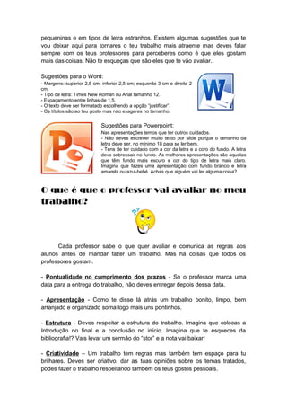 pequeninas e em tipos de letra estranhos. Existem algumas sugestões que te
vou deixar aqui para tornares o teu trabalho mais atraente mas deves falar
sempre com os teus professores para perceberes como é que eles gostam
mais das coisas. Não te esqueças que são eles que te vão avaliar.
Sugestões para o Word:
- Margens: superior 2,5 cm; inferior 2,5 cm; esquerda 3 cm e direita 2
cm.
- Tipo de letra: Times New Roman ou Arial tamanho 12.
- Espaçamento entre linhas de 1,5.
- O texto deve ser formatado escolhendo a opção “justificar”.
- Os títulos são ao teu gosto mas não exageres no tamanho.
Sugestões para Powerpoint:
Nas apresentações temos que ter outros cuidados.
- Não deves escrever muito texto por slide porque o tamanho da
letra deve ser, no mínimo 18 para se ler bem.
- Tens de ter cuidado com a cor da letra e a coro do fundo. A letra
deve sobressair no fundo. As melhores apresentações são aquelas
que têm fundo mais escuro e cor do tipo de letra mais claro.
Imagina que fazes uma apresentação com fundo branco e letra
amarela ou azul-bebé. Achas que alguém vai ler alguma coisa?
O que é que o professor vai avaliar no meu
trabalho?
Cada professor sabe o que quer avaliar e comunica as regras aos
alunos antes de mandar fazer um trabalho. Mas há coisas que todos os
professores gostam.
- Pontualidade no cumprimento dos prazos - Se o professor marca uma
data para a entrega do trabalho, não deves entregar depois dessa data.
- Apresentação - Como te disse lá atrás um trabalho bonito, limpo, bem
arranjado e organizado soma logo mais uns pontinhos.
- Estrutura - Deves respeitar a estrutura do trabalho. Imagina que colocas a
Introdução no final e a conclusão no início. Imagina que te esqueces da
bibliografia!? Vais levar um sermão do “stor” e a nota vai baixar!
- Criatividade – Um trabalho tem regras mas também tem espaço para tu
brilhares. Deves ser criativo, dar as tuas opiniões sobre os temas tratados,
podes fazer o trabalho respeitando também os teus gostos pessoais.
 
