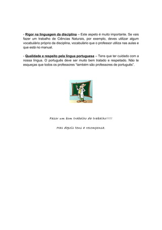 - Rigor na linguagem da disciplina – Este aspeto é muito importante. Se vais
fazer um trabalho de Ciências Naturais, por exemplo, deves utilizar algum
vocabulário próprio da disciplina, vocabulário que o professor utiliza nas aulas e
que está no manual.
- Qualidade e respeito pela língua portuguesa – Tens que ter cuidado com a
nossa língua. O português deve ser muito bem tratado e respeitado. Não te
esqueças que todos os professores “também são professores de português”.
Fazer um bom trabalho da trabalho!!!!!
Mas depois tens a recompensa.
 