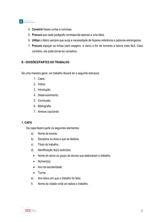 2
4. Constrói frases curtas e concisas.
5. Procura que cada parágrafo corresponda apenas a uma ideia.
6. Utiliza o itálico sempre que surja a necessidade de fazeres referência a palavras estrangeiras.
7. Procura espaçar as linhas (sem exagero, é claro) a fim de tornares a leitura mais fácil. Caso
contrário, ela pode tornar-se cansativa.
B - DIVISÕES/PARTES DO TRABALHO
De uma maneira geral, um trabalho deverá ter a seguinte estrutura:
1. Capa;
2. Índice;
3. Introdução;
4. Desenvolvimento;
5. Conclusão;
6. Bibliografia.
7. Anexos (opcional)
1. CAPA
Da capa fazem parte os seguintes elementos:
a) Nome da escola;
b) Disciplina ou área a que se destina;
c) Título do trabalho;
d) Identificação do(s) autor(es):
 Nome do aluno ou grupo de alunos que elaboraram o trabalho;
 Número(s);
 Ano de escolaridade;
 Turma;
e) Ano letivo em que o trabalho foi feito;
f) Nome da cidade onde se realiza o trabalho.
 