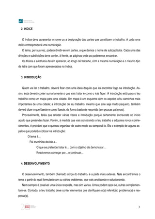 3
2. INDICE
O índice deve apresentar o nome ou a designação das partes que constituem o trabalho. A cada uma
delas corresponderá uma numeração.
O tema, por sua vez, poderá dividir-se em partes, a que damos o nome de subcapítulos. Cada uma das
divisões e subdivisões deve conter, à frente, as páginas onde as poderemos encontrar.
Os títulos e subtítulos devem aparecer, ao longo do trabalho, com a mesma numeração e o mesmo tipo
de letra com que foram apresentados no índice.
3. INTRODUÇÃO
Quem vai ler o trabalho, deverá ficar com uma ideia daquilo que irá encontrar logo na introdução. As-
sim, esta deverá conter sumariamente o que vais tratar e como o irás fazer. A introdução está para o teu
trabalho como um mapa para uma cidade. Um mapa é um esquema com os aspetos e/ou caminhos mais
importantes de uma cidade; a introdução do teu trabalho, mesmo que este seja muito pequeno, também
deverá dizer o que fizeste e como fizeste, de forma bastante resumida (em poucas palavras).
Provavelmente, terás que refazer várias vezes a introdução porque certamente escreveste no início
aquilo que pretendes fazer. Porém, à medida que vais construindo o teu trabalho e adquires novos conhe-
cimentos, é provável que o queiras organizar de outro modo ou completá-lo. Eis o exemplo de alguns as-
petos que poderás colocar na introdução:
O tema é…
Foi escolhido devido a...
O que se pretende tratar é… com o objetivo de demonstrar…
Resolvemos começar por... e continuar...
4. DESENVOLVIMENTO
O desenvolvimento, também chamado corpo do trabalho, é a parte mais extensa. Nele encontramos o
tema a partir do qual formulaste um ou vários problemas, que vais analisando e solucionando.
Nem sempre é possível uma única resposta, mas sim várias. Umas podem opor-se, outras complemen-
tam-se. Contudo, o teu trabalho deve conter elementos que clarifiquem o(s) referido(s) problema(s) e res-
posta(s).
 