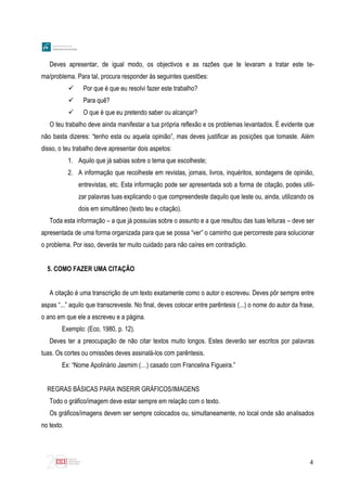 4
Deves apresentar, de igual modo, os objectivos e as razões que te levaram a tratar este te-
ma/problema. Para tal, procura responder às seguintes questões:
 Por que é que eu resolvi fazer este trabalho?
 Para quê?
 O que é que eu pretendo saber ou alcançar?
O teu trabalho deve ainda manifestar a tua própria reflexão e os problemas levantados. É evidente que
não basta dizeres: “tenho esta ou aquela opinião”, mas deves justificar as posições que tomaste. Além
disso, o teu trabalho deve apresentar dois aspetos:
1. Aquilo que já sabias sobre o tema que escolheste;
2. A informação que recolheste em revistas, jornais, livros, inquéritos, sondagens de opinião,
entrevistas, etc. Esta informação pode ser apresentada sob a forma de citação, podes utili-
zar palavras tuas explicando o que compreendeste daquilo que leste ou, ainda, utilizando os
dois em simultâneo (texto teu e citação).
Toda esta informação – a que já possuías sobre o assunto e a que resultou das tuas leituras – deve ser
apresentada de uma forma organizada para que se possa “ver” o caminho que percorreste para solucionar
o problema. Por isso, deverás ter muito cuidado para não caíres em contradição.
5. COMO FAZER UMA CITAÇÃO
A citação é uma transcrição de um texto exatamente como o autor o escreveu. Deves pôr sempre entre
aspas “...” aquilo que transcreveste. No final, deves colocar entre parêntesis (...) o nome do autor da frase,
o ano em que ele a escreveu e a página.
Exemplo: (Eco, 1980, p. 12).
Deves ter a preocupação de não citar textos muito longos. Estes deverão ser escritos por palavras
tuas. Os cortes ou omissões deves assinalá-los com parêntesis.
Ex: “Nome Apolinário Jasmim (…) casado com Francelina Figueira.”
REGRAS BÁSICAS PARA INSERIR GRÁFICOS/IMAGENS
Todo o gráfico/imagem deve estar sempre em relação com o texto.
Os gráficos/imagens devem ser sempre colocados ou, simultaneamente, no local onde são analisados
no texto.
 