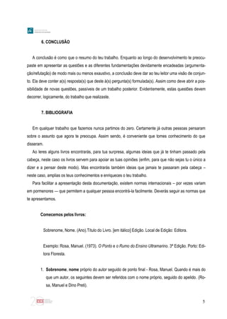 5
6. CONCLUSÃO
A conclusão é como que o resumo do teu trabalho. Enquanto ao longo do desenvolvimento te preocu-
paste em apresentar as questões e as diferentes fundamentações devidamente encadeadas (argumenta-
ção/refutação) de modo mais ou menos exaustivo, a conclusão deve dar ao teu leitor uma visão de conjun-
to. Ela deve conter a(s) resposta(s) que deste à(s) pergunta(s) formulada(s). Assim como deve abrir a pos-
sibilidade de novas questões, passíveis de um trabalho posterior. Evidentemente, estas questões devem
decorrer, logicamente, do trabalho que realizaste.
7. BIBLIOGRAFIA
Em qualquer trabalho que fazemos nunca partimos do zero. Certamente já outras pessoas pensaram
sobre o assunto que agora te preocupa. Assim sendo, é conveniente que tomes conhecimento do que
disseram.
Ao leres alguns livros encontrarás, para tua surpresa, algumas ideias que já te tinham passado pela
cabeça, neste caso os livros servem para apoiar as tuas opiniões (enfim, para que não sejas tu o único a
dizer e a pensar deste modo). Mas encontrarás também ideias que jamais te passaram pela cabeça –
neste caso, amplias os teus conhecimentos e enriqueces o teu trabalho.
Para facilitar a apresentação desta documentação, existem normas internacionais – por vezes variam
em pormenores — que permitem a qualquer pessoa encontrá-la facilmente. Deverás seguir as normas que
te apresentamos.
Comecemos pelos livros:
Sobrenome, Nome. (Ano).Título do Livro. [em itálico] Edição. Local de Edição: Editora.
Exemplo: Rosa, Manuel. (1973). O Ponto e o Rumo do Ensino Ultramarino. 3ª Edição. Porto: Edi-
tora Floresta.
1. Sobrenome, nome próprio do autor seguido de ponto final - Rosa, Manuel. Quando é mais do
que um autor, os seguintes devem ser referidos com o nome próprio, seguido do apelido. (Ro-
sa, Manuel e Dino Preti).
 