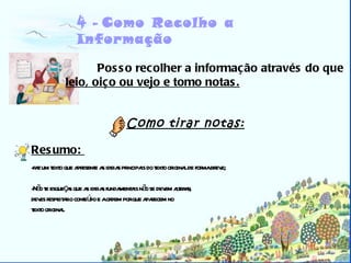Biblioteca 4 -   Como Recolho a Informação Posso recolher a informação através do que leio, oiço ou vejo e tomo notas. Resumo:  faz um texto que apresente as ideias principais do texto original de forma breve; Não te esqueças que as ideias fundamentais não se devem alterar,  deves respeitar o conteúdo e a ordem por que aparecem no  texto original. Como tirar notas: 