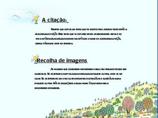 Biblioteca As imagens que consideras importantes para o teu trabalho devem ser  guardadas. Se as retiras da net cria uma pasta numa disquete ou pen, onde as vai  colar. Se as retiras de um livro ou revista deves digitalizá-las e guardá-las numa  disquete ou pen. Não te esqueçasde dar um nome à tua pasta para a  encontrares facilmente.   A citação :   Sempre que copias um texto que foi escrito pelo autor do texto estás a  realizar uma citação. Esse texto que tu copiaste deves aparecer entre aspas e no fim da página realizar uma nota de rodapé com o nome do autor dessa citação,  obra e página de onde foi retirada. Recolha de imagens 