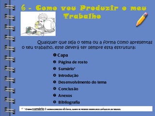 Biblioteca 6 -  Como vou Produzir o meu Trabalho   Qualquer que seja o tema ou a forma como apresentas  o teu trabalho, este deverá ter sempre esta estrutura: Capa Página de rosto Sumário* Introdução Desenvolvimento do tema Conclusão Anexos Bibliografia *O termo  sumário  é  a forma correcta e não índice, quando se pretende identificar os capítulos de um trabalho. 