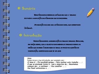 Biblioteca Esta página deve referir os capítulos em que o  trabalho  se divide e a indicação das páginas em que se encontram. A paginação inicia-se com a página de rosto, que corresponde  à página 1.  Sumário Nesta página faz-se a identificação do tema do trabalho. Explica-se, em traços gerais, qual o objectivo fundamental do trabalho dizendo as razões que levaram à abordagem do tema; as principais questões de  investigação; a metodologia que se vai usar.  Introdução Nota:  Podes iniciar a tua introdução, por exemplo com :  O tema é…; Foi escolhido porque…; Para realizar este trabalho ... ;  O que se pretende tratar é… com o objectivo de…; Resolvemos  começar por… e continuar …; Vou consultar ... ;  Vou fazer entrevistas a ... .   