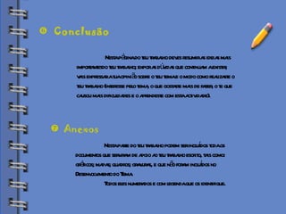 Biblioteca Nesta página do teu trabalho deves resumir as ideias mais  importantesdo teu trabalho; expor as dúvidas que continuam a existir;  vais expressar a tua opinião sobre o teu tema e o modo como realizaste o  teu trabalho (interesse pelo tema, o que gostaste mais de fazer, o te que  causou mais dificuldades e o aprendeste com esta actividade). Conclusão Anexos Nesta parte do teu trabalho podem ser incluídos toda os  documentos que serviram de apoio ao teu trabalho escrito, tais como:  gráficos; mapas; quadros; gravuras, e que não foram incluídos no  Desenvolvimento do Tema.  Todos eles numerados e com legenda que os identifique. 
