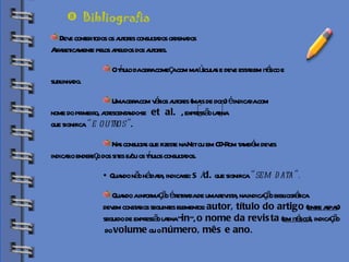 Biblioteca Deve conter todos os autores consultados ordenados  Alfabeticamente pelos apelidos dos autores. O título da obra começa com maiúsculas e deve estar em itálico e  sublinhado. Uma obra com vários autores (mais de dois) é indicada com  nome do primeiro, acrescentando-se  et  al.   , expressão latina  que significa  “e outros” . Nas consultas que fizeste na Net ou em CD-Rom também deves indicar o endereço dos sites e/ou os títulos consultados.  Quando não há data, indica-se:  s /d.  que significa  “sem data”. Quando a informação é retirada de uma revista, na indicação bibliográfica  devem constar os seguintes elementos:  autor, título do artigo  ( entre aspas )  seguido de expressão latina “ in ”,  o nome da revista  ( em itálico ), indicação do  volume  ou o  número, mês e ano . Bibliografia 