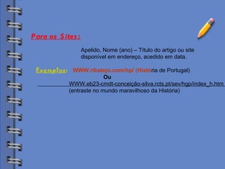 Biblioteca Apelido, Nome (ano) – Título do artigo ou site  disponível em endereço, acedido em data. Exemplos :   WWW.ribatejo.com/hp/ (Histó ria de Portugal) Ou WWW.eb23-cmdt-conceição-silva.rcts.pt/sev/hgp/index_h.htm  (entraste no mundo maravilhoso da História) Para os Sites: 