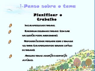 Biblioteca Planificar o trabalho   Iniciar a pesquisa do trabalho.  Elaborar um esquema do trabalho  (com base nas questões postas anteriormente).  Responder à lista de perguntas sobre o tema que  vou tratar. (cada pergunta pode servir de capítulo  do trabalho). Adequar o tema e a duração da exposição  ao público.  1- Penso sobre o tema 