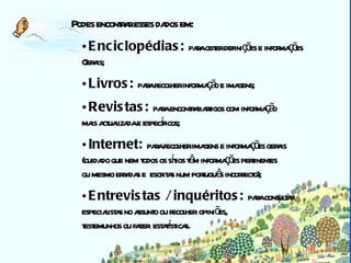 Biblioteca Podes encontrar esses dados em: Enciclopédias:  para obter definições e informações  Gerais;   Livros:  para recolher informação e imagens;   Revistas:  para encontrar artigos com informação  mais actualizada e específicos; Internet:  para recolher imagens e informações gerais  (cuidado que nem todos os sítios têm informações pertinentes  ou mesmo erradas e  escritas num português incorrecto); Entrevistas / inquéritos:  para consultar  especialistas no assunto ou recolher   opiniões,  testemunhos ou fazer  estatísticas. 