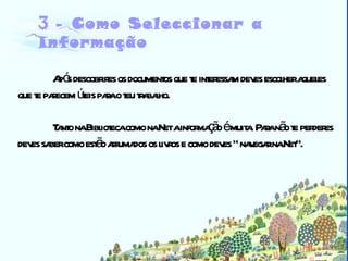 Biblioteca 3 -  Como Seleccionar a Informação Após descobrires os documentos que te interessam deves escolher aqueles que te parecem úteis para o teu trabalho. Tanto na Biblioteca como na Net a informação é muita. Para não te perderes deves saber como estão arrumados os livros e como deves “ navegar na Net”. 