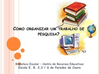 Como organizar um trabalho de pesquisa? Biblioteca Escolar – Centro de Recursos Educativos Escola E. B. 2,3 / S de Paredes de Coura 