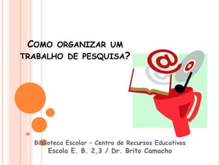 COMO    ORGANIZAR UM
TRABALHO DE PESQUISA?




  Biblioteca Escolar – Centro de Recursos Educativos
      Escola E. B. 2,3 / Dr. Brito Camacho
 