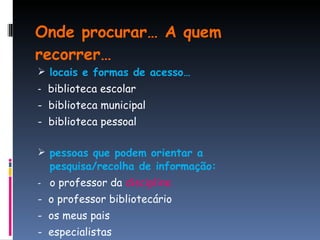 Onde procurar… A quem recorrer… locais e formas de acesso… -  biblioteca escolar -  biblioteca municipal -  biblioteca pessoal pessoas que podem orientar a  pesquisa/recolha de informação: -  o professor da  disciplina -  o professor bibliotecário -  os meus pais -  especialistas 