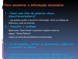 Para encontrar a informação necessária: 1 - Fazer uma lista de palavras-chave… (descritores/palavra) …  que possam ajudar a encontrar informação, tanto no catálogo da Biblioteca, como na Internet.   2 - Consultar o catálogo:   s eleccionar “descritores” e escrever a palavra-chave no  espaço  “Termo/Palavra” ; Copiar as cotas dos documentos aí encontradas . 3 - Ir às estantes, retirar os documentos, folheá-los e consultar os índices. 4 - Com as mesmas palavras-chave, pesquisar na Internet e tomar nota dos endereços que  parecem melhores. 