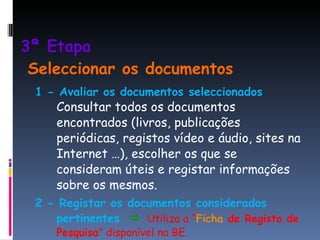 3ª Etapa    Seleccionar os documentos 1 - Avaliar os documentos seleccionados   Consultar todos os documentos encontrados (livros, publicações periódicas, registos vídeo e áudio, sites na Internet …), escolher os que se consideram úteis e registar informações sobre os mesmos. 2 - Registar os documentos considerados pertinentes     Utiliza a “ Ficha  de Registo de Pesquisa ” disponível na BE. 
