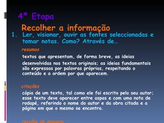 4ª Etapa     Recolher a informação 1.  Ler, visionar, ouvir as fontes seleccionadas e tomar notas. Como? Através de… resumos textos que apresentam, de forma breve, as ideias desenvolvidas nos textos originais; as ideias fundamentais são expressas por palavras próprias, respeitando o conteúdo e a ordem por que aparecem . citações cópia de um texto, tal como ele foi escrito pelo seu autor; esse texto deve aparecer entre aspas e com uma nota de rodapé, referindo o nome do autor e da obra citada e a página em que o mesmo se encontra. recolha de imagens 