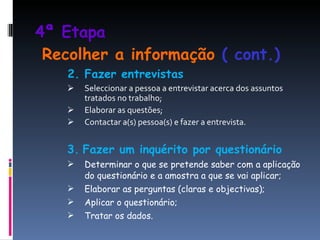4ª Etapa     Recolher a informação  ( cont.) 2. Fazer entrevistas Seleccionar a pessoa a entrevistar acerca dos assuntos tratados no trabalho; Elaborar as questões; Contactar a(s) pessoa(s) e fazer a entrevista. 3.   Fazer um inquérito por questionário Determinar o que se pretende saber com a aplicação do questionário e a amostra a que se vai aplicar; Elaborar as perguntas (claras e objectivas); Aplicar o questionário; Tratar os dados. 