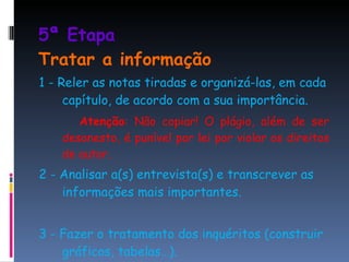 5ª Etapa  Tratar a informação 1 - Reler as notas tiradas e organizá-las, em cada capítulo, de acordo com a sua importância. Atenção : Não copiar! O plágio, além de ser desonesto, é punível por lei por violar os direitos de autor. 2 - Analisar a(s) entrevista(s) e transcrever as informações mais importantes. 3 - Fazer o tratamento dos inquéritos (construir gráficos, tabelas…). 