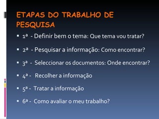 ETAPAS DO TRABALHO DE PESQUISA 1ª  - Definir bem o tema:  Que tema vou tratar? 2ª  - Pesquisar a informação:  Como encontrar? 3ª  -  Seleccionar os documentos: Onde encontrar? 4ª -  Recolher a informação 5ª -  Tratar a informação 6ª -  Como avaliar o meu trabalho? 