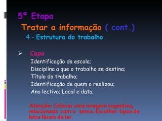 5ª Etapa    Tratar a informação  ( cont.) 4 -  Estrutura do trabalho Capa Identificação da escola; Disciplina a que o trabalho se destina; Título do trabalho; Identificação de quem o realizou; Ano lectivo; Local e data.  Atenção:   Colocar uma imagem sugestiva,  relacionada  com o  tema. Escolher  tipos de letra fáceis de ler.  