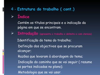 4 -  Estrutura do trabalho ( cont.) Índice Contém os títulos principais e a indicação da página em que se encontram. Introdução  (apresenta o trabalho e delimita-o com clareza) Identificação do tema do trabalho; Definição dos objectivos que se procuram alcançar;  Razões que levaram à abordagem do tema; Indicação do caminho que se vai seguir ( resume as partes indicadas no plano); Metodologia que se vai usar . 