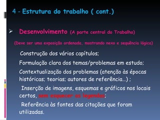 4 -  Estrutura do trabalho ( cont.) Desenvolvimento  (A parte central do Trabalho) (Deve ser uma exposição ordenada, mostrando nexo e sequência lógica) Construção dos vários capítulos; Formulação clara dos temas/problemas em estudo; Contextualização dos problemas (atenção às épocas históricas; teorias; autores de referência…) ;  Inserção de imagens, esquemas e gráficos nos locais certos,  sem esquecer as legendas ; Referência às fontes das citações que foram utilizadas.  