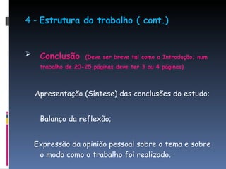 4 -  Estrutura do trabalho ( cont.) Conclusão   (Deve ser breve tal como a Introdução; num trabalho de 20-25 páginas deve ter 3 ou 4 páginas) Apresentação (Síntese) das conclusões do estudo; Balanço da reflexão;  Expressão da opinião pessoal sobre o tema e sobre o modo como o trabalho foi realizado. 