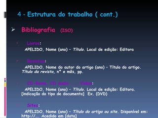 4 -  Estrutura do trabalho ( cont.) Bibliografia  (ISO) Livros : APELIDO, Nome (ano) –  Título . Local de edição: Editora Revistas : APELIDO, Nome do autor do artigo (ano) – Título do artigo.  Título da revista , nº e mês, pp. CD-Roms, CD áudio ..., Vídeo : APELIDO, Nome (ano) –  Título . Local de edição: Editora. [indicação do tipo de documento]  Ex. (DVD) Sites : APELIDO, Nome (ano) –  Título do artigo ou site . Disponível em: http://…. Acedido em [data]   