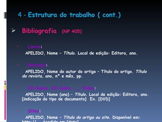 4 -  Estrutura do trabalho ( cont.) Bibliografia  (NP 405) Livros : APELIDO, Nome –  Título . Local de edição: Editora, ano. Revistas : APELIDO, Nome do autor do artigo – Título do artigo.  Título da revista , ano, nº e mês, pp. CD-Roms, CD áudio ..., Vídeo : APELIDO, Nome (ano) –  Título . Local de edição: Editora, ano. [indicação do tipo de documento]  Ex. [DVD] Sites : APELIDO, Nome –  Título do artigo ou site . Disponível em: http://…. Acedido em [data]   