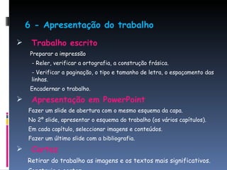 6 -   Apresentação do trabalho Trabalho escrito Preparar a impressão - Reler, verificar a ortografia, a construção frásica. - Verificar a paginação, o tipo e tamanho de letra, o espaçamento das linhas. Encadernar o trabalho. Apresentação em PowerPoint Fazer um slide de abertura com o mesmo esquema da capa. No 2º slide, apresentar o esquema do trabalho (os vários capítulos). Em cada capítulo, seleccionar imagens e conteúdos. Fazer um último slide com a bibliografia. Cartaz Retirar do trabalho as imagens e os textos mais significativos. Construir o cartaz. 