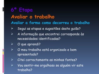 6ª Etapa  Avaliar o trabalho Avaliar a forma como decorreu o trabalho Segui as etapas e sugestões deste guião? A informação que encontrei corresponde às necessidades identificadas? O que aprendi? O meu trabalho está organizado e bem apresentado? Citei correctamente as minhas fontes? Vou sentir-me orgulhoso se alguém vir este trabalho? 