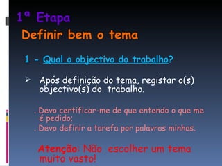 1ª Etapa   Definir bem o tema 1 -  Qual o objectivo do trabalho ? Após definição do tema, registar o(s) objectivo(s) do  trabalho. .  Devo certificar-me de que entendo o que me é pedido; . Devo definir a tarefa por palavras minhas. Atenção : Não  escolher um tema muito vasto! 