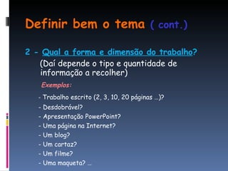 Definir bem o tema  ( cont.) 2 -  Qual a forma e dimensão do trabalho ? (Daí depende o tipo e quantidade de informação a recolher) Exemplos: -  Trabalho escrito (2, 3, 10, 20 páginas …)? - Desdobrável?  - Apresentação PowerPoint? - Uma página na Internet? - Um blog? - Um cartaz? - Um filme? - Uma maqueta? … 
