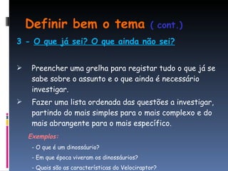 Definir bem o tema  ( cont.) 3 -  O que já sei? O que ainda não sei? Preencher uma grelha para registar tudo o que já se sabe sobre o assunto e o que ainda é necessário investigar. Fazer uma lista ordenada das questões a investigar, partindo do mais simples para o mais complexo e do mais abrangente para o mais específico. Exemplos: - O que é um dinossáurio? - Em que época viveram os dinossáurios? - Quais são as características do Velociraptor? 