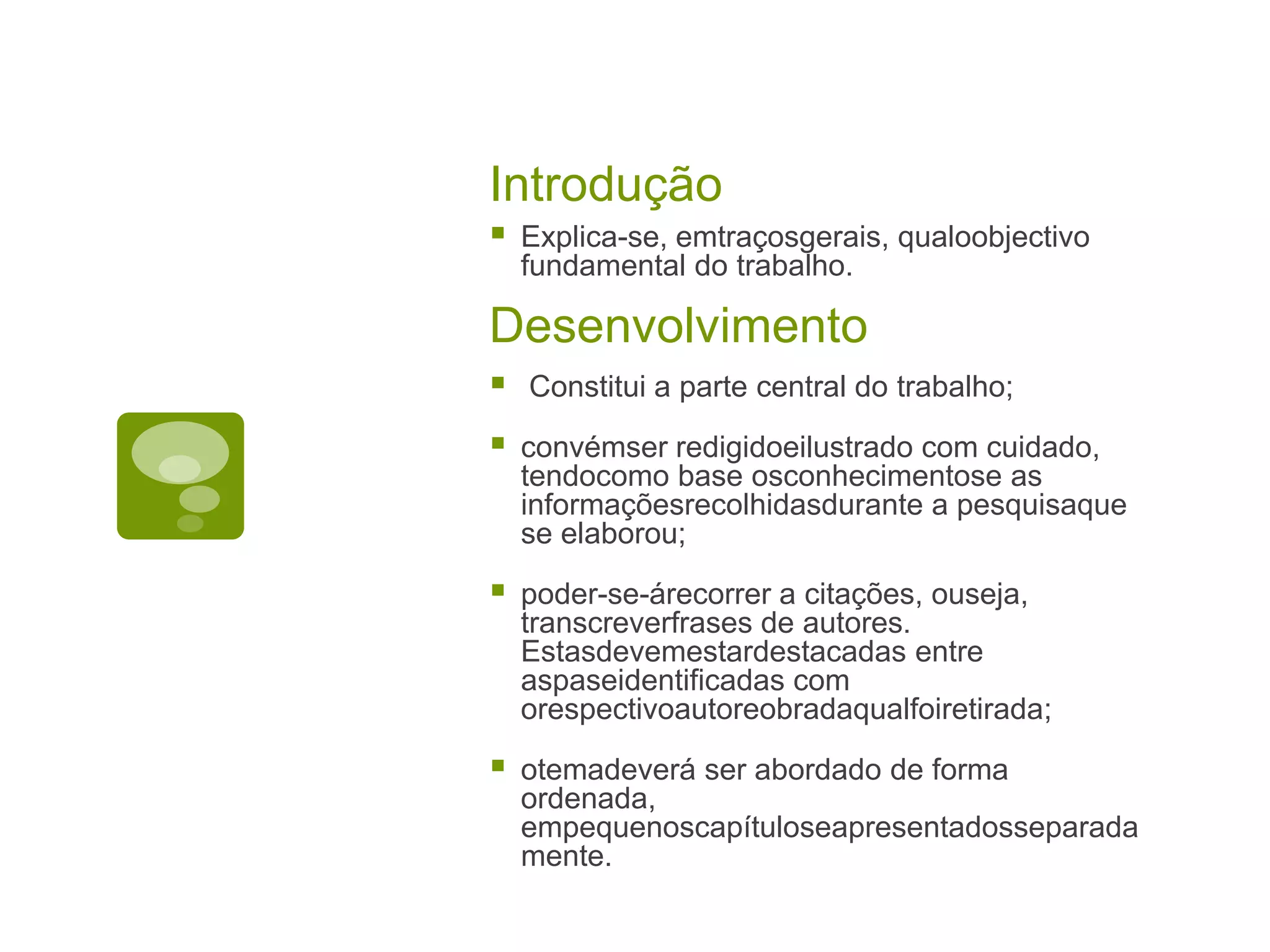 Introdução
   Explica-se, emtraçosgerais, qualoobjectivo
    fundamental do trabalho.

Desenvolvimento
   Constitui a parte central do trabalho;

   convémser redigidoeilustrado com cuidado,
    tendocomo base osconhecimentose as
    informaçõesrecolhidasdurante a pesquisaque
    se elaborou;

   poder-se-árecorrer a citações, ouseja,
    transcreverfrases de autores.
    Estasdevemestardestacadas entre
    aspaseidentificadas com
    orespectivoautoreobradaqualfoiretirada;

   otemadeverá ser abordado de forma
    ordenada,
    empequenoscapítuloseapresentadosseparada
    mente.
 