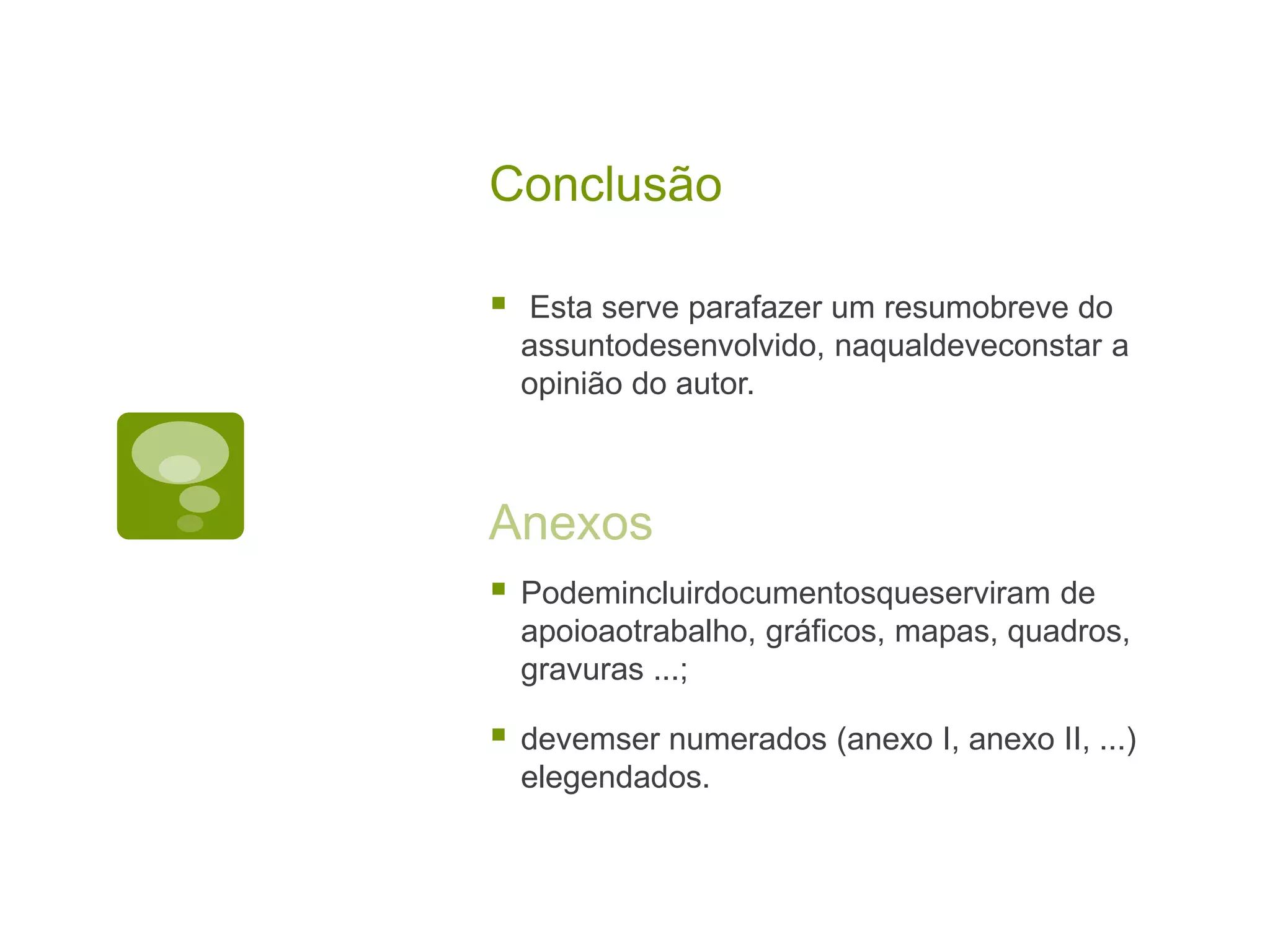 Conclusão

   Esta serve parafazer um resumobreve do
    assuntodesenvolvido, naqualdeveconstar a
    opinião do autor.



Anexos
   Podemincluirdocumentosqueserviram de
    apoioaotrabalho, gráficos, mapas, quadros,
    gravuras ...;

   devemser numerados (anexo I, anexo II, ...)
    elegendados.
 