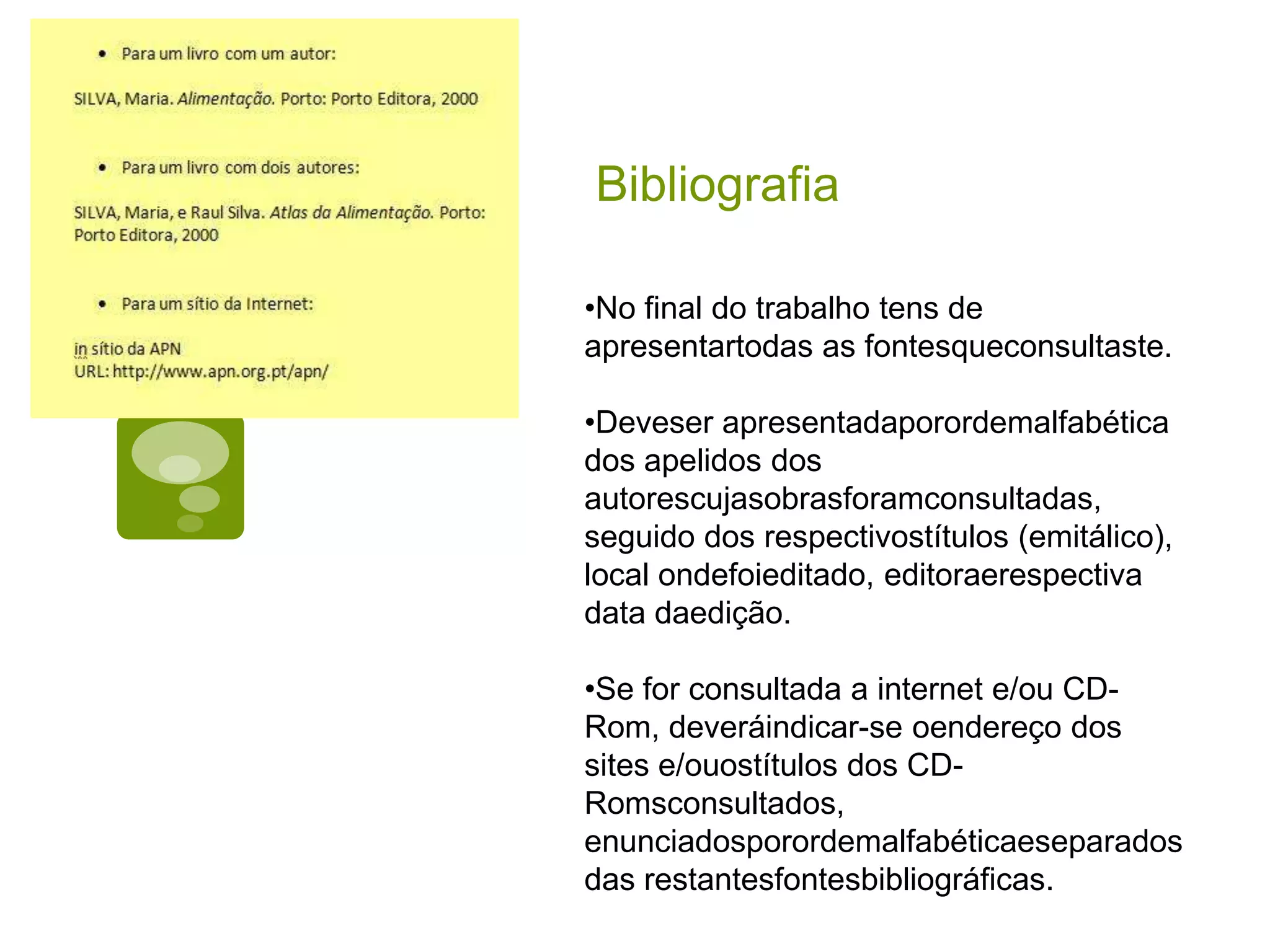 Bibliografia

•No final do trabalho tens de
apresentartodas as fontesqueconsultaste.

•Deveser apresentadaporordemalfabética
dos apelidos dos
autorescujasobrasforamconsultadas,
seguido dos respectivostítulos (emitálico),
local ondefoieditado, editoraerespectiva
data daedição.

•Se for consultada a internet e/ou CD-
Rom, deveráindicar-se oendereço dos
sites e/ouostítulos dos CD-
Romsconsultados,
enunciadosporordemalfabéticaeseparados
das restantesfontesbibliográficas.
 