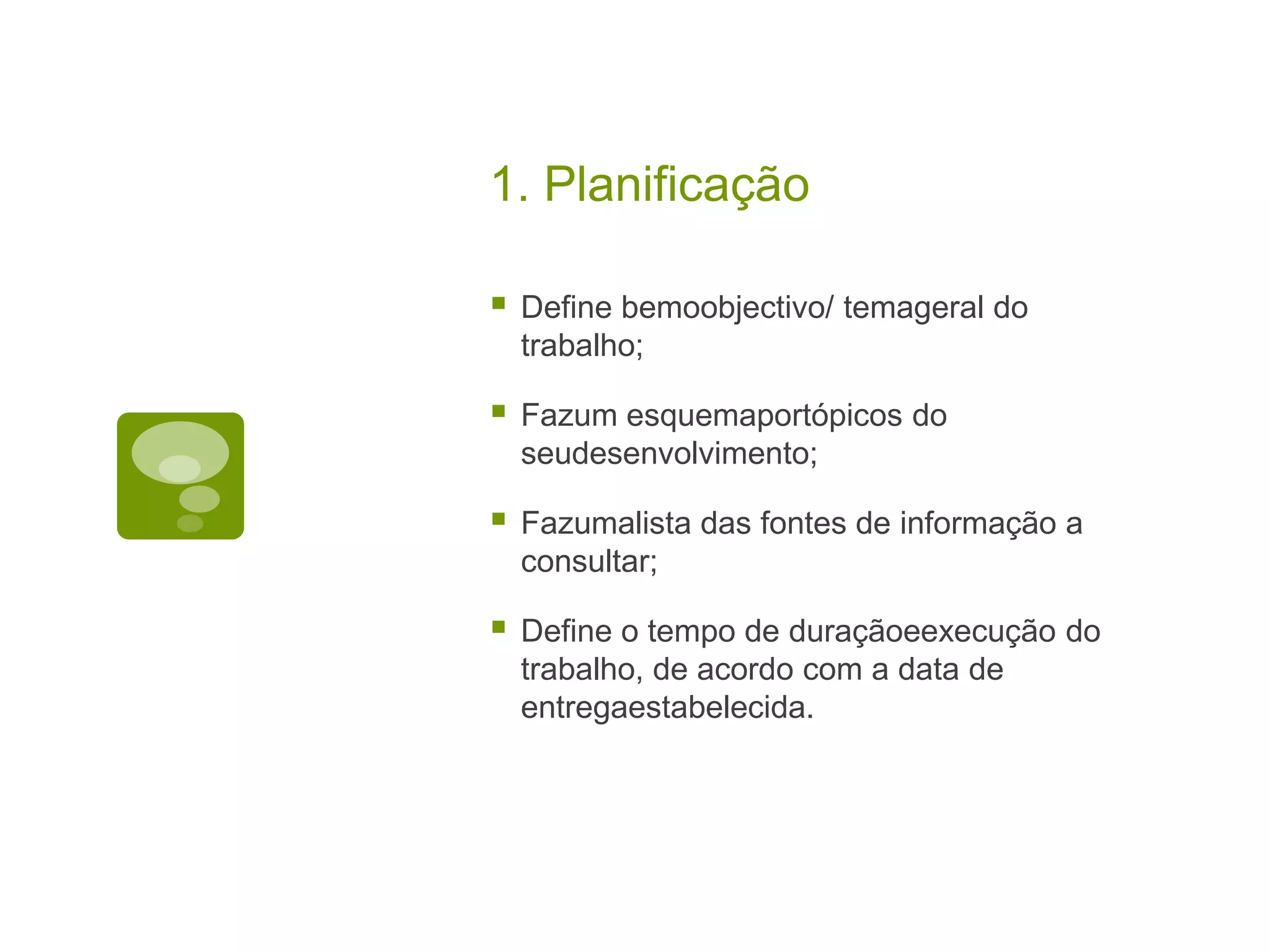 1. Planificação

   Define bemoobjectivo/ temageral do
    trabalho;

   Fazum esquemaportópicos do
    seudesenvolvimento;

   Fazumalista das fontes de informação a
    consultar;

   Define o tempo de duraçãoeexecução do
    trabalho, de acordo com a data de
    entregaestabelecida.
 