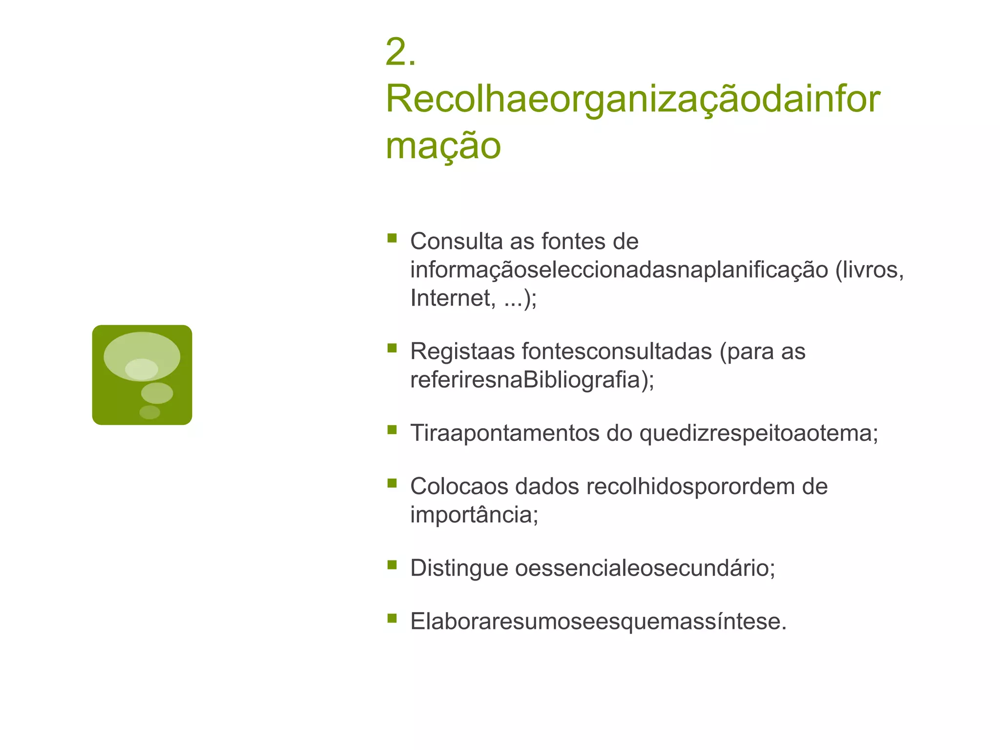2.
Recolhaeorganizaçãodainfor
mação

   Consulta as fontes de
    informaçãoseleccionadasnaplanificação (livros,
    Internet, ...);

   Registaas fontesconsultadas (para as
    referiresnaBibliografia);

   Tiraapontamentos do quedizrespeitoaotema;

   Colocaos dados recolhidosporordem de
    importância;

   Distingue oessencialeosecundário;

   Elaboraresumoseesquemassíntese.
 