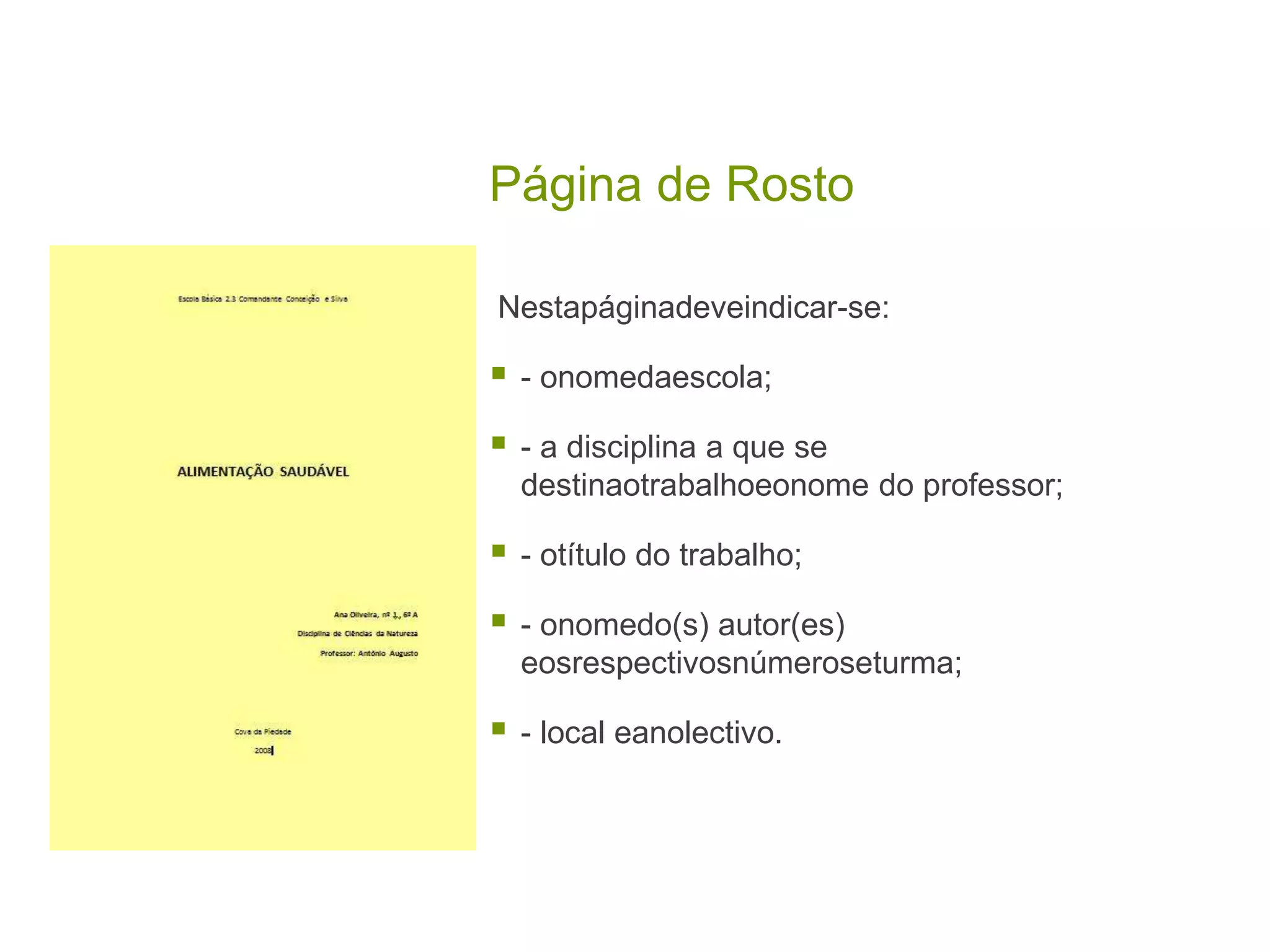 Página de Rosto

Nestapáginadeveindicar-se:

   - onomedaescola;

   - a disciplina a que se
    destinaotrabalhoeonome do professor;

   - otítulo do trabalho;

   - onomedo(s) autor(es)
    eosrespectivosnúmeroseturma;

   - local eanolectivo.
 