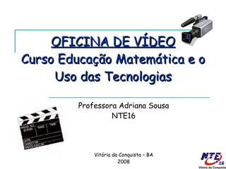 OFICINA DE VÍDEO Curso Educação Matemática e o Uso das Tecnologias Professora Adriana Sousa NTE16 Vitória da Conquista – BA 2008 