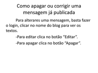 Como apagar ou corrigir uma
mensagem já publicada
Para alterares uma mensagem, basta fazer
o login, clicar no nome do blog para ver os
textos.
-Para editar clica no botão “Editar”.
-Para apagar clica no botão “Apagar”.
 