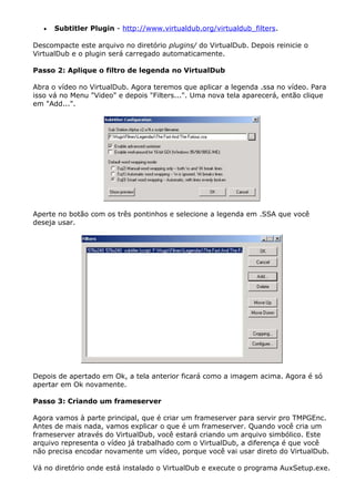 •

Subtitler Plugin - http://www.virtualdub.org/virtualdub_filters.

Descompacte este arquivo no diretório plugins/ do VirtualDub. Depois reinicie o
VirtualDub e o plugin será carregado automaticamente.
Passo 2: Aplique o filtro de legenda no VirtualDub
Abra o vídeo no VirtualDub. Agora teremos que aplicar a legenda .ssa no vídeo. Para
isso vá no Menu "Video" e depois "Filters...". Uma nova tela aparecerá, então clique
em "Add...".

Aperte no botão com os três pontinhos e selecione a legenda em .SSA que você
deseja usar.

Depois de apertado em Ok, a tela anterior ficará como a imagem acima. Agora é só
apertar em Ok novamente.
Passo 3: Criando um frameserver
Agora vamos à parte principal, que é criar um frameserver para servir pro TMPGEnc.
Antes de mais nada, vamos explicar o que é um frameserver. Quando você cria um
frameserver através do VirtualDub, você estará criando um arquivo simbólico. Este
arquivo representa o vídeo já trabalhado com o VirtualDub, a diferença é que você
não precisa encodar novamente um vídeo, porque você vai usar direto do VirtualDub.
Vá no diretório onde está instalado o VirtualDub e execute o programa AuxSetup.exe.

 