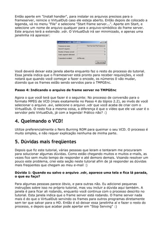 Então aperte em "Install handler", para instalar os arquivos precisos para o
frameserver, reinicie o VirtualDub caso ele esteja aberto. Então depois de colocado a
legenda, vá no menu "File" e selecione "Start frame server...". Aperte em Start, e
selecione um nome de arquivo qualquer para o arquivo-simbólico do frame server.
Este arquivo terá a extensão .vdr. O VirtualDub irá ser minimizado, e apenas uma
janelinha irá aparecer:

Você deverá deixar esta janela aberta enquanto faz o resto do processo do tutorial.
Essa janela indica que o Frameserver está pronto para receber requisições, e você
notará que quando você começar a fazer o encode, os números 0 vão mudar,
dizendo que os frames estão sendo servidos para o TMPGEnc.
Passo 4: Indicando o arquivo de frame server no TMPGEnc
Agora o que você terá que fazer é o seguinte: No processo de conversão para o
formato MPEG de VCD (mais exatamente no Passo 4 do tópico 2.2), ao invés de você
selecionar o arquivo .avi, selecione o arquivo .vdr que você acaba de criar com o
VirtualDub. O resto fica a mesma coisa, a diferença é que o vídeo que ele vai usar é o
servidor pelo VirtualDub, já com a legenda! Prático não? :)

4. Queimando o VCD!
Utilize preferencialmente o Nero Burning ROM para queimar o seu VCD. O processo é
muito simples, e não requer explicação nenhuma de minha parte.

5. Dúvidas mais freqüentes
Depois que fiz este tutorial, várias pessoas que leram e tentaram me procuraram
para solucionar algumas dúvidas. Como estão chegando muitos e muitos e-mails, as
vezes fico sem muito tempo de responder e até demoro demais. Visando resolver um
pouco este problema, criei esta seção neste tutorial afim de já responder as dúvidas
mais freqüentes que chegam ao meu e-mail :)
Dúvida 1: Quando eu salvo o arquivo .vdr, aparece uma tela e fica lá parada,
o que eu faço?
Para algumas pessoas parece óbvio, e para outras não. Eu adicionei pequenas
instruções sobre isso no próprio tutorial, mas vou incluir a dúvida aqui também. A
janela é para ficar ali rodando, enquanto você continua com o processo descrito no
tutorial. Esta janela indica que o frame server está rodando. O frame server nada
mais é do que o VirtualDub servindo os frames para outros programas diretamente
sem ter que salvar para o HD. Então é só deixar essa janelinha aí e fazer o resto do
processo, e depois que acabar pode apertar em "Stop Serving" :)

 