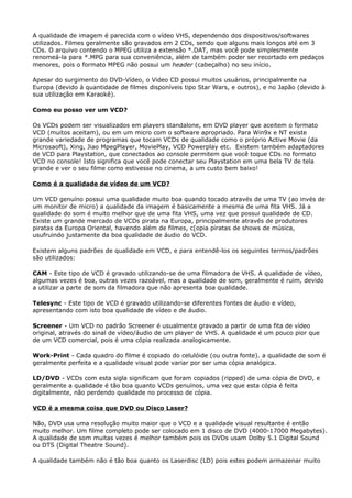 A qualidade de imagem é parecida com o vídeo VHS, dependendo dos dispositivos/softwares
utilizados. Filmes geralmente são gravados em 2 CDs, sendo que alguns mais longos até em 3
CDs. O arquivo contendo o MPEG utiliza a extensão *.DAT, mas você pode simplesmente
renomeá-la para *.MPG para sua conveniência, além de também poder ser recortado em pedaços
menores, pois o formato MPEG não possui um header (cabeçalho) no seu início.
Apesar do surgimento do DVD-Vídeo, o Video CD possui muitos usuários, principalmente na
Europa (devido à quantidade de filmes disponíveis tipo Star Wars, e outros), e no Japão (devido à
sua utilização em Karaokê).
Como eu posso ver um VCD?
Os VCDs podem ser visualizados em players standalone, em DVD player que aceitem o formato
VCD (muitos aceitam), ou em um micro com o software apropriado. Para Win9x e NT existe
grande variedade de programas que tocam VCDs de qualidade como o próprio Active Movie (da
Microsaoft), Xing, Jiao MpegPlayer, MoviePlay, VCD Powerplay etc. Existem também adaptadores
de VCD para Playstation, que conectados ao console permitem que você toque CDs no formato
VCD no console! Isto significa que você pode conectar seu Playstation em uma bela TV de tela
grande e ver o seu filme como estivesse no cinema, a um custo bem baixo!
Como é a qualidade de vídeo de um VCD?
Um VCD genuíno possui uma qualidade muito boa quando tocado através de uma TV (ao invés de
um monitor de micro) a qualidade da imagem é basicamente a mesma de uma fita VHS. Já a
qualidade do som é muito melhor que de uma fita VHS, uma vez que possui qualidade de CD.
Existe um grande mercado de VCDs pirata na Europa, principalmente através de produtores
piratas da Europa Oriental, havendo além de filmes, c[opia piratas de shows de música,
usufruindo justamente da boa qualidade de áudio do VCD.
Existem alguns padrões de qualidade em VCD, e para entendê-los os seguintes termos/padrões
são utilizados:
CAM - Este tipo de VCD é gravado utilizando-se de uma filmadora de VHS. A qualidade de vídeo,
algumas vezes é boa, outras vezes razoável, mas a qualidade de som, geralmente é ruim, devido
a utilizar a parte de som da filmadora que não apresenta boa qualidade.
Telesync - Este tipo de VCD é gravado utilizando-se diferentes fontes de áudio e vídeo,
apresentando com isto boa qualidade de vídeo e de áudio.
Screener - Um VCD no padrão Screener é usualmente gravado a partir de uma fita de vídeo
original, através do sinal de vídeo/áudio de um player de VHS. A qualidade é um pouco pior que
de um VCD comercial, pois é uma cópia realizada analogicamente.
Work-Print - Cada quadro do filme é copiado do celulóide (ou outra fonte). a qualidade de som é
geralmente perfeita e a qualidade visual pode variar por ser uma cópia analógica.
LD/DVD - VCDs com esta sigla significam que foram copiados (ripped) de uma cópia de DVD, e
geralmente a qualidade é tão boa quanto VCDs genuínos, uma vez que esta cópia é feita
digitalmente, não perdendo qualidade no processo de cópia.
VCD é a mesma coisa que DVD ou Disco Laser?
Não, DVD usa uma resolução muito maior que o VCD e a qualidade visual resultante é então
muito melhor. Um filme completo pode ser colocado em 1 disco de DVD (4000-17000 Megabytes).
A qualidade de som muitas vezes é melhor também pois os DVDs usam Dolby 5.1 Digital Sound
ou DTS (Digital Theatre Sound).
A qualidade também não é tão boa quanto os Laserdisc (LD) pois estes podem armazenar muito

 
